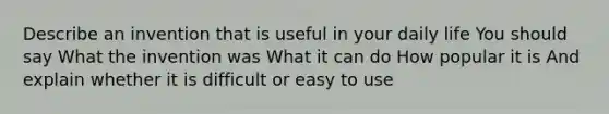 Describe an invention that is useful in your daily life You should say What the invention was What it can do How popular it is And explain whether it is difficult or easy to use