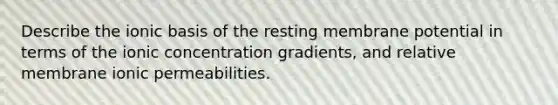 Describe the ionic basis of the resting membrane potential in terms of the ionic concentration gradients, and relative membrane ionic permeabilities.