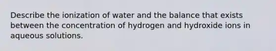 Describe the ionization of water and the balance that exists between the concentration of hydrogen and hydroxide ions in aqueous solutions.