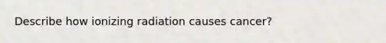 Describe how ionizing radiation causes cancer?