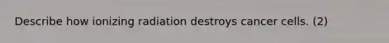 Describe how ionizing radiation destroys cancer cells. (2)