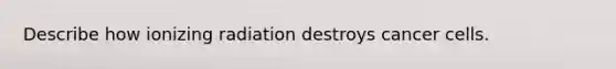 Describe how ionizing radiation destroys cancer cells.