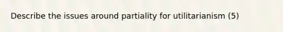 Describe the issues around partiality for utilitarianism (5)