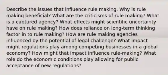 Describe the issues that influence rule making. Why is rule making beneficial? What are the criticisms of rule making? What is a captured agency? What effects might scientific uncertainty have on rule making? How does reliance on long-term thinking factor in to rule making? How are rule making agencies influenced by the potential of legal challenge? What impact might regulations play among competing businesses in a global economy? How might that impact influence rule-making? What role do the economic conditions play allowing for public acceptance of new regulations?