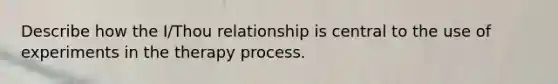 Describe how the I/Thou relationship is central to the use of experiments in the therapy process.