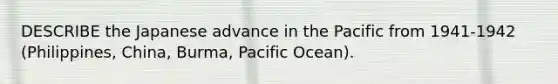 DESCRIBE the Japanese advance in the Pacific from 1941-1942 (Philippines, China, Burma, Pacific Ocean).