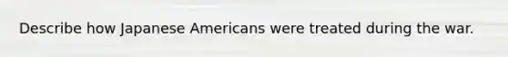 Describe how Japanese Americans were treated during the war.