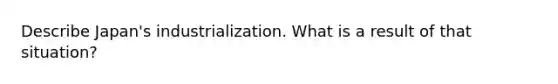 Describe Japan's industrialization. What is a result of that situation?