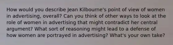 How would you describe Jean Kilbourne's point of view of women in advertising, overall? Can you think of other ways to look at the role of women in advertising that might contradict her central argument? What sort of reasoning might lead to a defense of how women are portrayed in advertising? What's your own take?