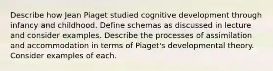 Describe how Jean Piaget studied cognitive development through infancy and childhood. Define schemas as discussed in lecture and consider examples. Describe the processes of assimilation and accommodation in terms of Piaget's developmental theory. Consider examples of each.