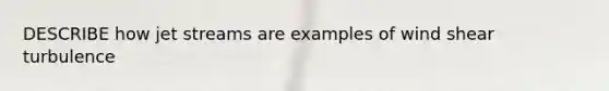 DESCRIBE how jet streams are examples of wind shear turbulence