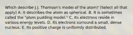 Which describe J.J. Thomson's model of the atom? (Select all that apply) A. It describes the atom as spherical. B. It is sometimes called the "plum pudding model." C. Its electrons reside in various energy levels. D. Its electrons surround a small, dense nucleus. E. Its positive charge is uniformly distributed.