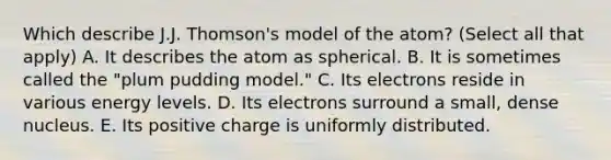 Which describe J.J. Thomson's model of the atom? (Select all that apply) A. It describes the atom as spherical. B. It is sometimes called the "plum pudding model." C. Its electrons reside in various energy levels. D. Its electrons surround a small, dense nucleus. E. Its positive charge is uniformly distributed.