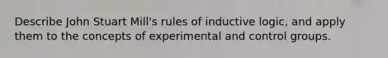 Describe John Stuart Mill's rules of inductive logic, and apply them to the concepts of experimental and control groups.