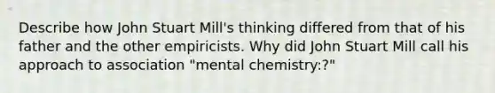 Describe how John Stuart Mill's thinking differed from that of his father and the other empiricists. Why did John Stuart Mill call his approach to association "mental chemistry:?"