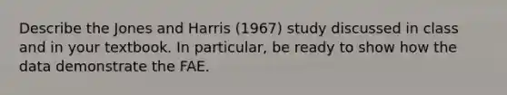 Describe the Jones and Harris (1967) study discussed in class and in your textbook. In particular, be ready to show how the data demonstrate the FAE.