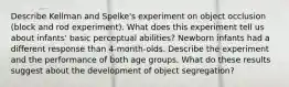 Describe Kellman and Spelke's experiment on object occlusion (block and rod experiment). What does this experiment tell us about infants' basic perceptual abilities? Newborn infants had a different response than 4-month-olds. Describe the experiment and the performance of both age groups. What do these results suggest about the development of object segregation?