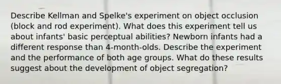 Describe Kellman and Spelke's experiment on object occlusion (block and rod experiment). What does this experiment tell us about infants' basic perceptual abilities? Newborn infants had a different response than 4-month-olds. Describe the experiment and the performance of both age groups. What do these results suggest about the development of object segregation?