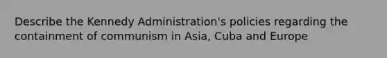 Describe the Kennedy Administration's policies regarding the containment of communism in Asia, Cuba and Europe