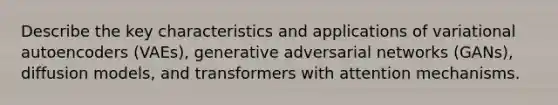 Describe the key characteristics and applications of variational autoencoders (VAEs), generative adversarial networks (GANs), diffusion models, and transformers with attention mechanisms.