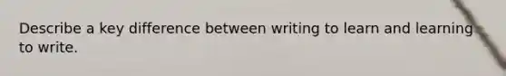 Describe a key difference between writing to learn and learning to write.