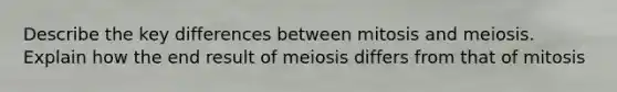 Describe the key differences between mitosis and meiosis. Explain how the end result of meiosis differs from that of mitosis