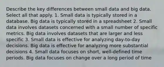 Describe the key differences between small data and big data. Select all that apply. 1. Small data is typically stored in a database. Big data is typically stored in a spreadsheet 2. Small data involves datasets concerned with a small number of specific metrics. Big data involves datasets that are larger and less specific 3. Small data is effective for analyzing day-to-day decisions. Big data is effective for analyzing more substantial decisions 4. Small data focuses on short, well-defined time periods. Big data focuses on change over a long period of time