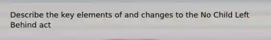 Describe the key elements of and changes to the No Child Left Behind act