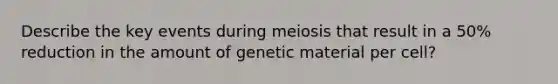 Describe the key events during meiosis that result in a 50% reduction in the amount of genetic material per cell?