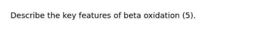 Describe the key features of beta oxidation (5).