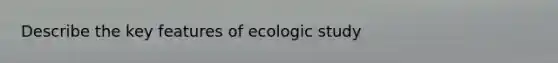 Describe the key features of ecologic study