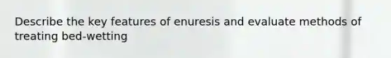 Describe the key features of enuresis and evaluate methods of treating bed-wetting