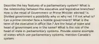 Describe the key features of a parliamentary system? What is the relationship between the executive and legislative branches? How is the Head of Government or Prime Minister elected? Is Divided government a possibility why or why not ? If not what is? Can a prime minister face a hostile government? What is the term of the executive in office like ? Are the head of state and head of government one in the same? What is the role of the head of state in parliamentary systems. Provide soome example of states which use parliamentary systems, mention Canada's system.