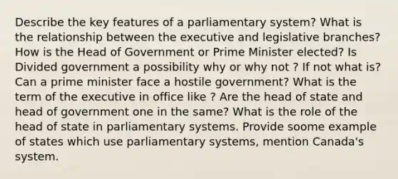 Describe the key features of a parliamentary system? What is the relationship between the executive and legislative branches? How is the Head of Government or Prime Minister elected? Is Divided government a possibility why or why not ? If not what is? Can a prime minister face a hostile government? What is the term of the executive in office like ? Are the head of state and head of government one in the same? What is the role of the head of state in parliamentary systems. Provide soome example of states which use parliamentary systems, mention Canada's system.