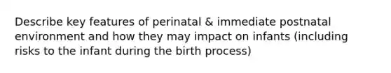 Describe key features of perinatal & immediate postnatal environment and how they may impact on infants (including risks to the infant during the birth process)