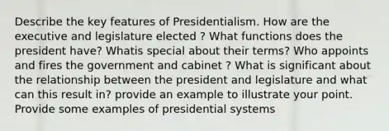 Describe the key features of Presidentialism. How are the executive and legislature elected ? What functions does the president have? Whatis special about their terms? Who appoints and fires the government and cabinet ? What is significant about the relationship between the president and legislature and what can this result in? provide an example to illustrate your point. Provide some examples of presidential systems