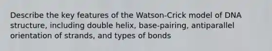 Describe the key features of the Watson-Crick model of DNA structure, including double helix, base-pairing, antiparallel orientation of strands, and types of bonds