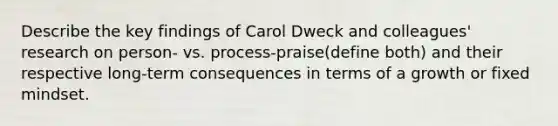 Describe the key findings of Carol Dweck and colleagues' research on person- vs. process-praise(define both) and their respective long-term consequences in terms of a growth or fixed mindset.