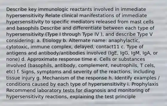 Describe key immunologic reactants involved in immediate hypersensitivity Relate clinical manifestations of immediate hypersensitivity to specific mediators released from mast cells and basophils Describe and differentiate between each type of hypersensitivity (Type I through Type IV ), and describe Type V considering: a. Etiology b. Alternate name: anaphylactic, cytotoxic, immune complex, delayed, contact11 c. Type of antigens and antibody/antibodies involved (IgE, IgG, IgM, IgA, or none) d. Approximate response time e. Cells or substances involved (basophils, antibody, complement, neutrophils, T cels, etc) f. Signs, symptoms and severity of the reactions, including tissue injury g. Mechanism of the response h. Identify examples / conditions caused by each type of hypersensitivity i. Prophylaxis Recommend laboratory tests for diagnosis and monitoring of hypersensitivity reactions, explaining the test principle