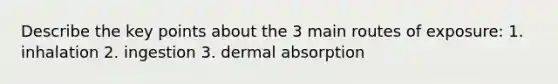 Describe the key points about the 3 main routes of exposure: 1. inhalation 2. ingestion 3. dermal absorption