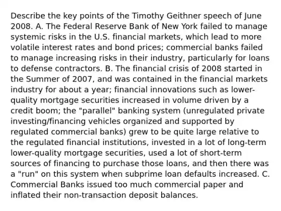 Describe the key points of the Timothy Geithner speech of June 2008. A. The Federal Reserve Bank of New York failed to manage systemic risks in the U.S. financial markets, which lead to more volatile interest rates and bond prices; commercial banks failed to manage increasing risks in their industry, particularly for loans to defense contractors. B. The financial crisis of 2008 started in the Summer of 2007, and was contained in the financial markets industry for about a year; financial innovations such as lower-quality mortgage securities increased in volume driven by a credit boom; the "parallel" banking system (unregulated private investing/financing vehicles organized and supported by regulated commercial banks) grew to be quite large relative to the regulated financial institutions, invested in a lot of long-term lower-quality mortgage securities, used a lot of short-term sources of financing to purchase those loans, and then there was a "run" on this system when subprime loan defaults increased. C. Commercial Banks issued too much commercial paper and inflated their non-transaction deposit balances.