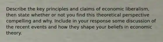 Describe the key principles and claims of economic liberalism, then state whether or not you find this theoretical perspective compelling and why. Include in your response some discussion of the recent events and how they shape your beliefs in economic theory.