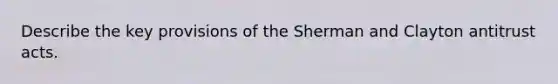 Describe the key provisions of the Sherman and Clayton antitrust acts.