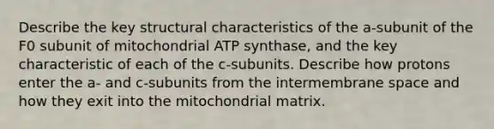 Describe the key structural characteristics of the a-subunit of the F0 subunit of mitochondrial ATP synthase, and the key characteristic of each of the c-subunits. Describe how protons enter the a- and c-subunits from the intermembrane space and how they exit into the mitochondrial matrix.