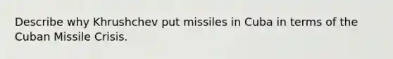 Describe why Khrushchev put missiles in Cuba in terms of the Cuban Missile Crisis.