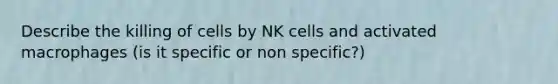 Describe the killing of cells by NK cells and activated macrophages (is it specific or non specific?)