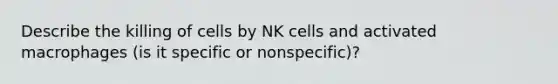 Describe the killing of cells by NK cells and activated macrophages (is it specific or nonspecific)?