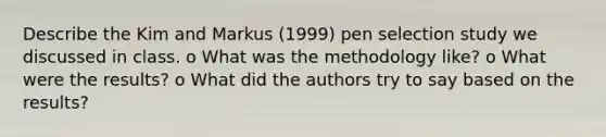 Describe the Kim and Markus (1999) pen selection study we discussed in class. o What was the methodology like? o What were the results? o What did the authors try to say based on the results?