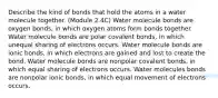 Describe the kind of bonds that hold the atoms in a water molecule together. (Module 2.4C) Water molecule bonds are oxygen bonds, in which oxygen atoms form bonds together. Water molecule bonds are polar covalent bonds, in which unequal sharing of electrons occurs. Water molecule bonds are ionic bonds, in which electrons are gained and lost to create the bond. Water molecule bonds are nonpolar covalent bonds, in which equal sharing of electrons occurs. Water molecules bonds are nonpolar ionic bonds, in which equal movement of electrons occurs.