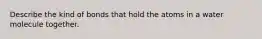 Describe the kind of bonds that hold the atoms in a water molecule together.